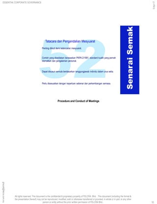 All rights reserved. This document is the confidential & proprietary property of FELCRA Bhd. This document (including the format &
the presentation thereof) may not be reproduced, modified, sold or otherwise transferred or provided, in whole or in part, to any other
person or entity without the prior written permission of FELCRA Bhd..
Contoh yang disediakan berasaskan PKPA 2/1991, standard kualiti yang pernah
diamalkan dan pengalaman personal.
Penting diikuti demi kelancaran mesyuarat.
Perlu disesuaikan dengan keperluan sebenar dan perkembangan semasa.
Dapat disusun semula berdasarkan tanggungjawab individu dalam urus setia.
SenaraiSemak
Tatacara dan Pengendalian Mesyuarat
Procedure and Conduct of Meetings
ESSENTIAL CORPORATE GOVERNANCE
5-Apr-17
52
ghazali@felcra.com.my
 