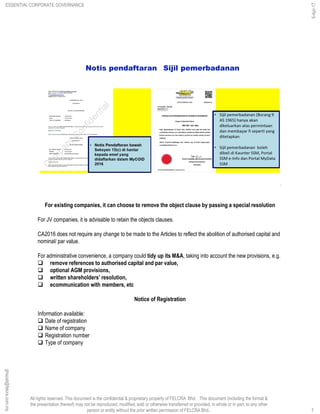 All rights reserved. This document is the confidential & proprietary property of FELCRA Bhd. This document (including the format &
the presentation thereof) may not be reproduced, modified, sold or otherwise transferred or provided, in whole or in part, to any other
person or entity without the prior written permission of FELCRA Bhd..
Notis pendaftaran Sijil pemerbadanan
7
For existing companies, it can choose to remove the object clause by passing a special resolution
For JV companies, it is advisable to retain the objects clauses.
CA2016 does not require any change to be made to the Articles to reflect the abolition of authorised capital and
nominal/ par value.
For administrative convenience, a company could tidy up its M&A, taking into account the new provisions, e.g.
 remove references to authorised capital and par value,
 optional AGM provisions,
 written shareholders’ resolution,
 ecommunication with members, etc
Notice of Registration
Information available:
 Date of registration
 Name of company
 Registration number
 Type of company
ESSENTIAL CORPORATE GOVERNANCE
5-Apr-17
7
ghazali@felcra.com.my
 