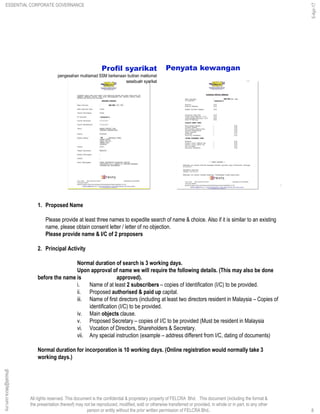 All rights reserved. This document is the confidential & proprietary property of FELCRA Bhd. This document (including the format &
the presentation thereof) may not be reproduced, modified, sold or otherwise transferred or provided, in whole or in part, to any other
person or entity without the prior written permission of FELCRA Bhd..
Profil syarikat
:pengesahan muktamad SSM berkenaan butiran maklumat
sesebuah syarikat
Penyata kewangan
8
1. Proposed Name
Please provide at least three names to expedite search of name & choice. Also if it is similar to an existing
name, please obtain consent letter / letter of no objection.
Please provide name & I/C of 2 proposers
2. Principal Activity
Normal duration of search is 3 working days.
Upon approval of name we will require the following details. (This may also be done
before the name is approved).
i. Name of at least 2 subscribers – copies of Identification (I/C) to be provided.
ii. Proposed authorised & paid up capital.
iii. Name of first directors (including at least two directors resident in Malaysia – Copies of
identification (I/C) to be provided.
iv. Main objects clause.
v. Proposed Secretary – copies of I/C to be provided (Must be resident in Malaysia
vi. Vocation of Directors, Shareholders & Secretary.
vii. Any special instruction (example – address different from I/C, dating of documents)
Normal duration for incorporation is 10 working days. (Online registration would normally take 3
working days.)
ESSENTIAL CORPORATE GOVERNANCE
5-Apr-17
8
ghazali@felcra.com.my
 