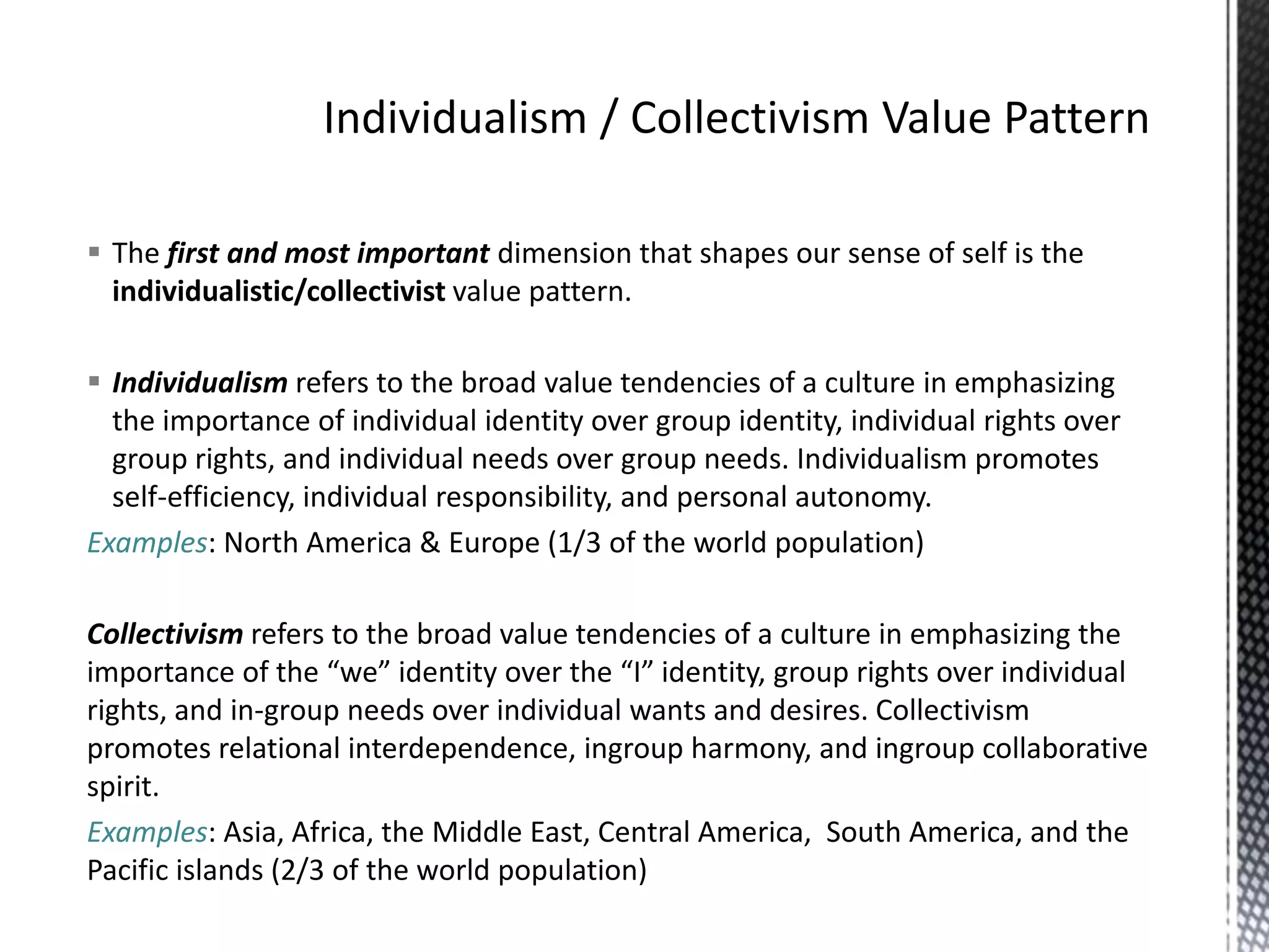 Individualism / Collectivism Value PatternThe first and most important dimension that shapes our sense of self is the individualistic/collectivist value pattern.Individualism refers to the broad value tendencies of a culture in emphasizing the importance of individual identity over group identity, individual rights over group rights, and individual needs over group needs. Individualism promotes self-efficiency, individual responsibility, and personal autonomy.Examples: North America & Europe (1/3 of the world population)Collectivism refers to the broad value tendencies of a culture in emphasizing the importance of the “we” identity over the “I” identity, group rights over individual rights, and in-group needs over individual wants and desires. Collectivism promotes relational interdependence, ingroup harmony, and ingroup collaborative spirit.Examples: Asia, Africa, the Middle East, Central America,  South America, and the Pacific islands (2/3 of the world population)