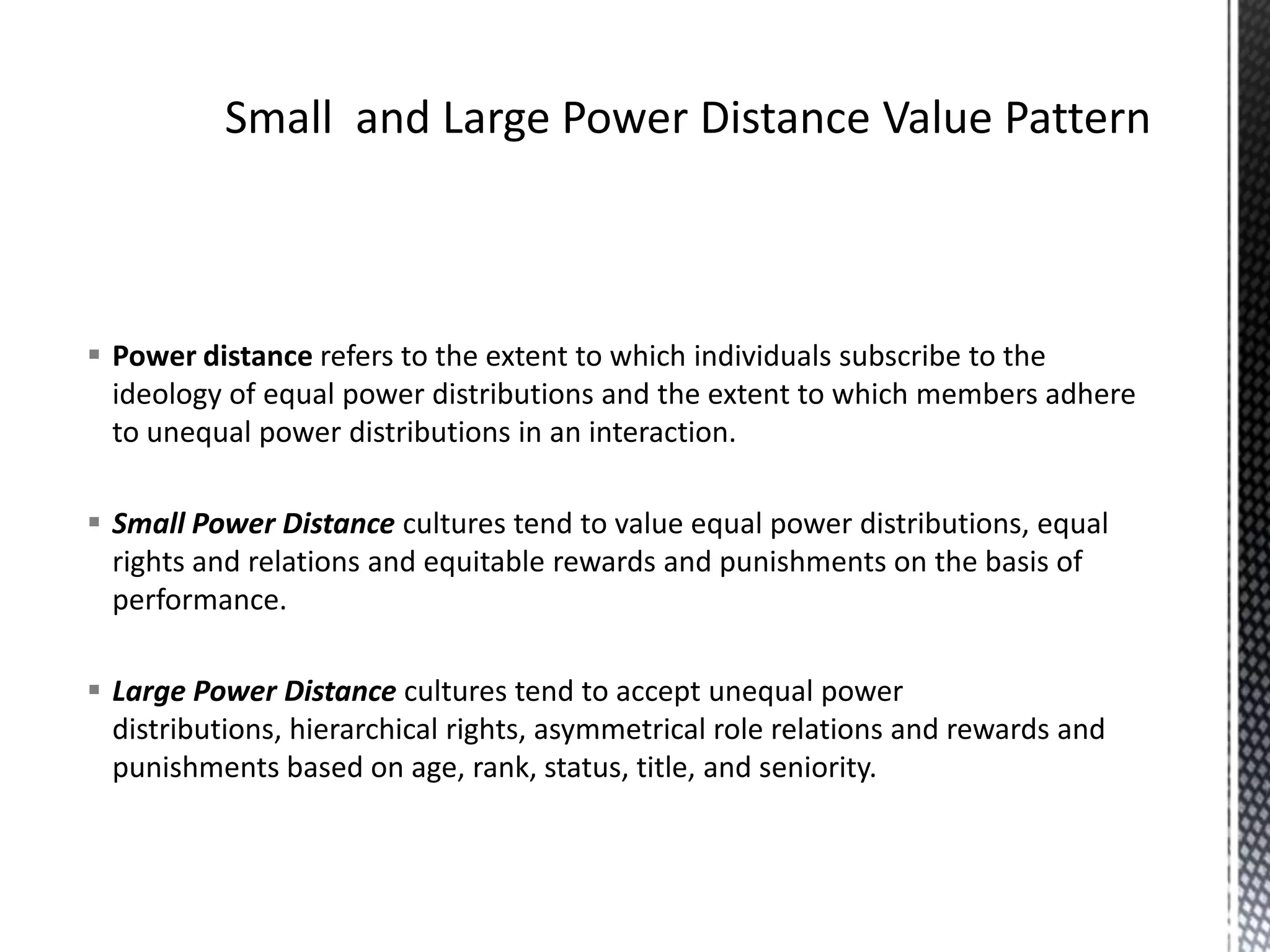 Small  and Large Power Distance Value PatternPower distance refers to the extent to which individuals subscribe to the ideology of equal power distributions and the extent to which members adhere to unequal power distributions in an interaction.Small Power Distance cultures tend to value equal power distributions, equal rights and relations and equitable rewards and punishments on the basis of performance.Large Power Distance cultures tend to accept unequal power distributions, hierarchical rights, asymmetrical role relations and rewards and punishments based on age, rank, status, title, and seniority. 