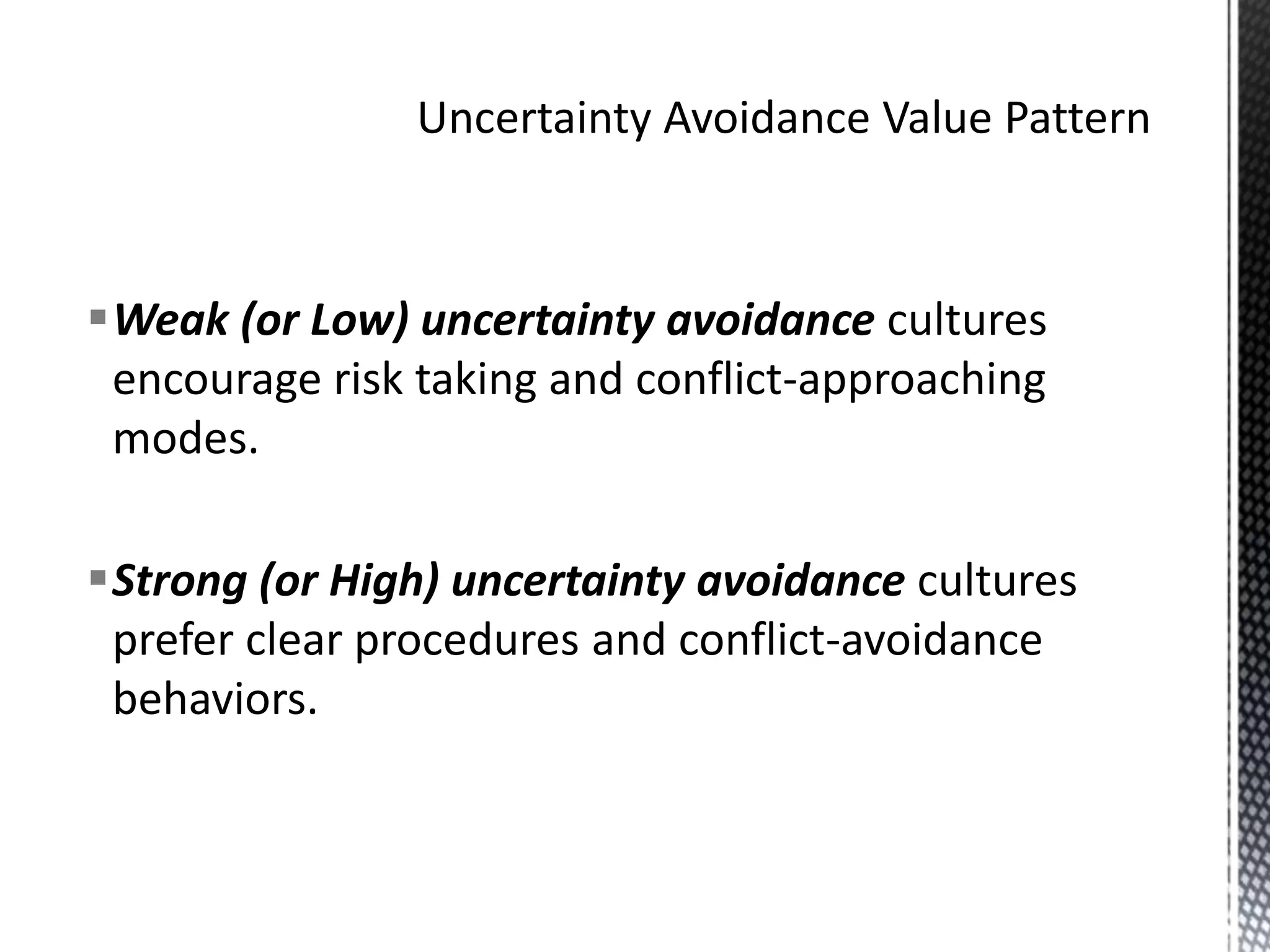 Uncertainty Avoidance Value PatternWeak (or Low) uncertainty avoidance cultures encourage risk taking and conflict-approaching modes.Strong (or High) uncertainty avoidance cultures prefer clear procedures and conflict-avoidance behaviors.