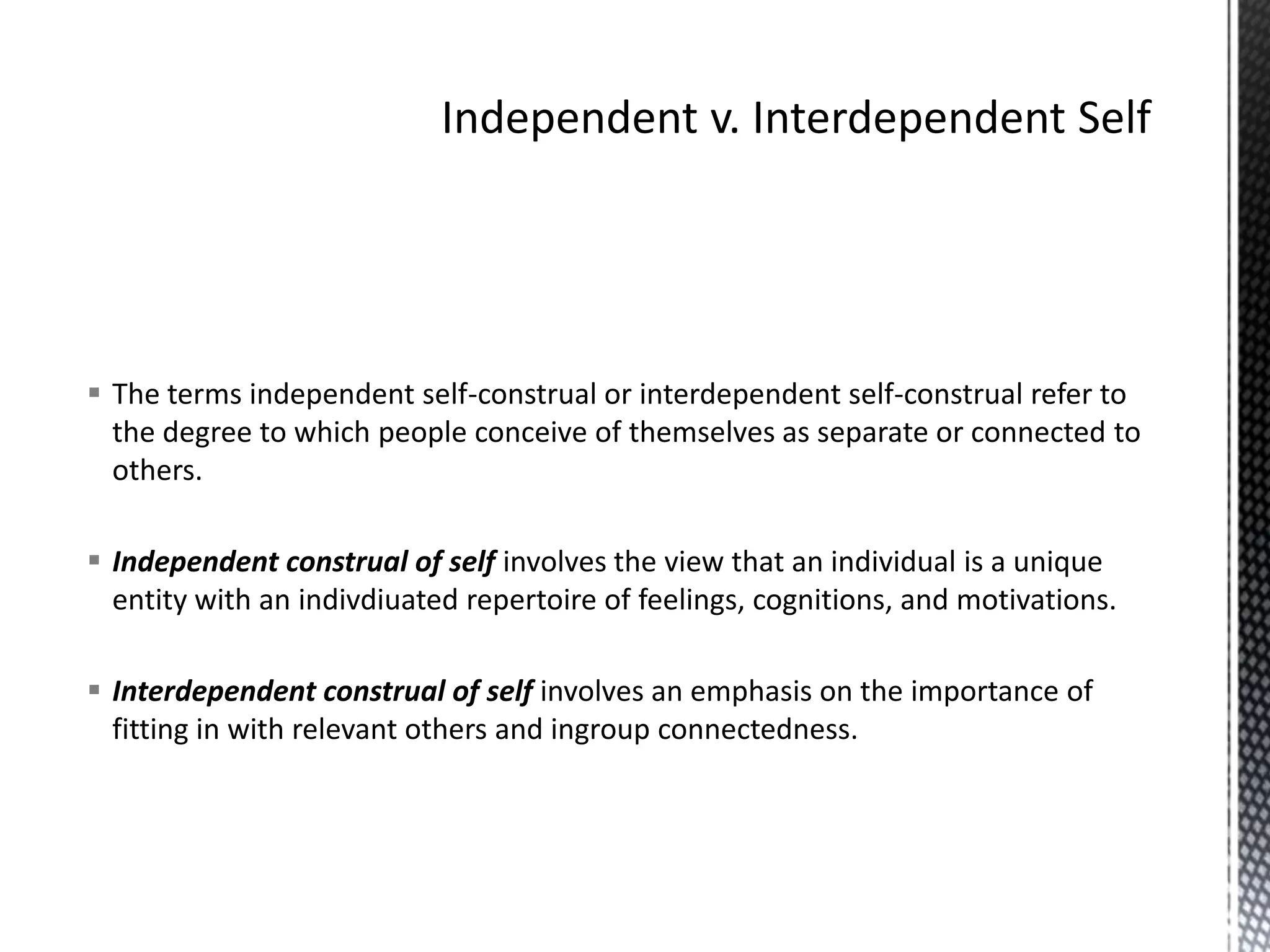 Independent v. Interdependent SelfThe terms independent self-construal or interdependent self-construal refer to the degree to which people conceive of themselves as separate or connected to others.Independent construal of self involves the view that an individual is a unique entity with an indivdiuated repertoire of feelings, cognitions, and motivations.Interdependent construal of self involves an emphasis on the importance of fitting in with relevant others and ingroup connectedness.