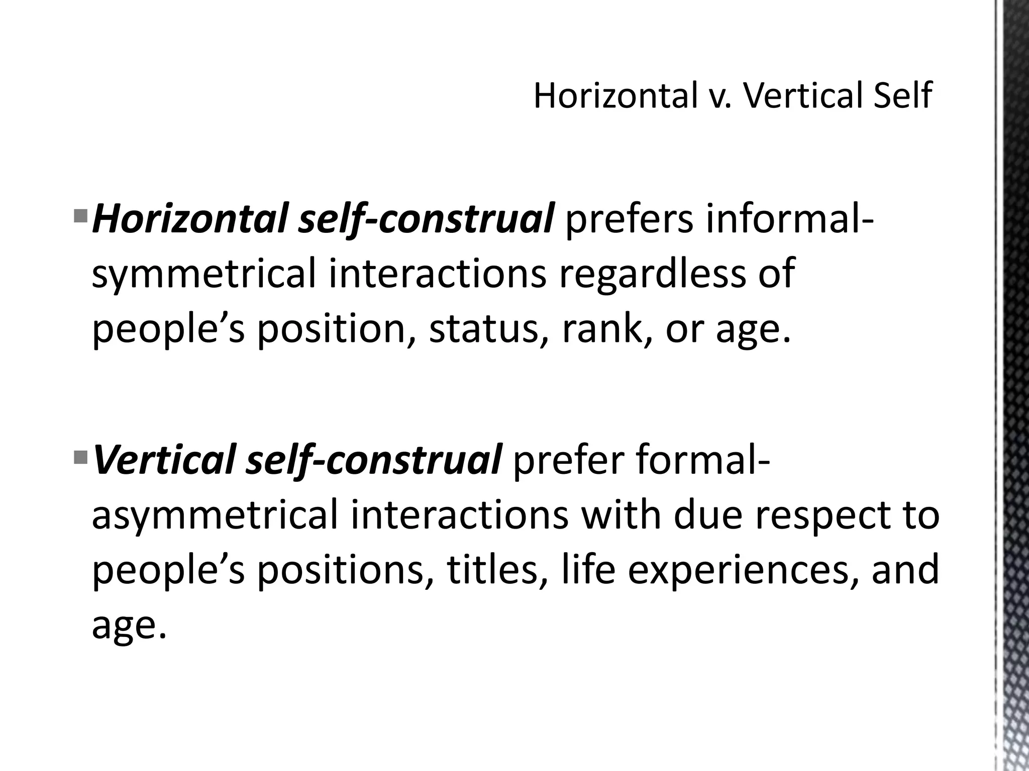 Horizontal v. Vertical SelfHorizontal self-construal prefers informal-symmetrical interactions regardless of people’s position, status, rank, or age. Vertical self-construal prefer formal-asymmetrical interactions with due respect to people’s positions, titles, life experiences, and age.