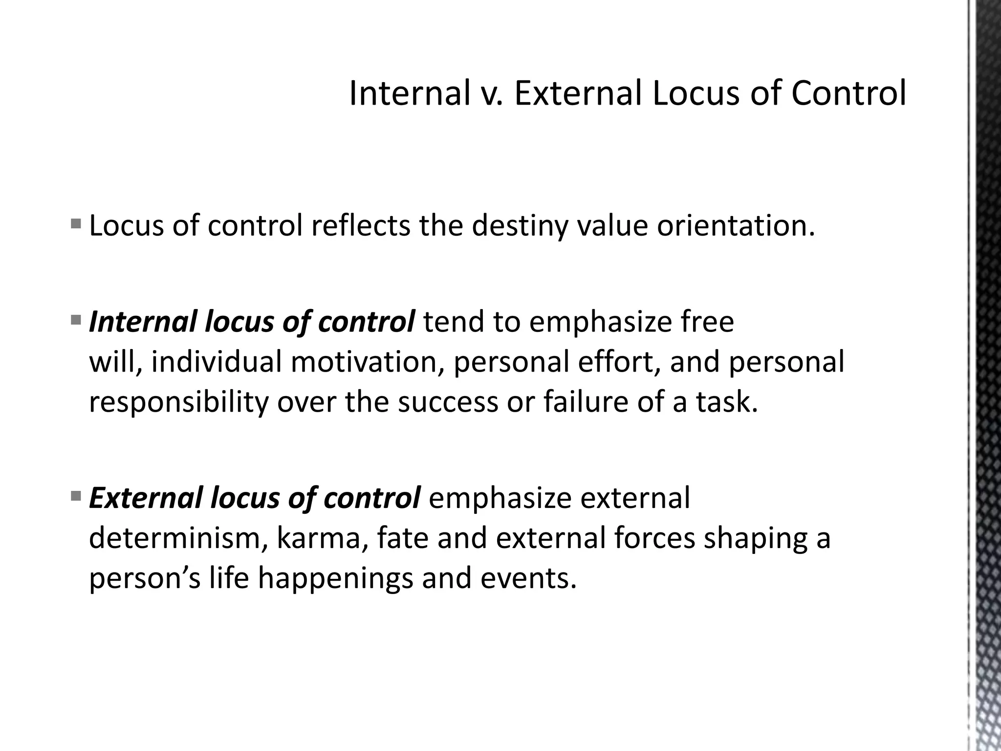 Internal v. External Locus of ControlLocus of control reflects the destiny value orientation.Internal locus of control tend to emphasize free will, individual motivation, personal effort, and personal responsibility over the success or failure of a task.External locus of control emphasize external determinism, karma, fate and external forces shaping a person’s life happenings and events.