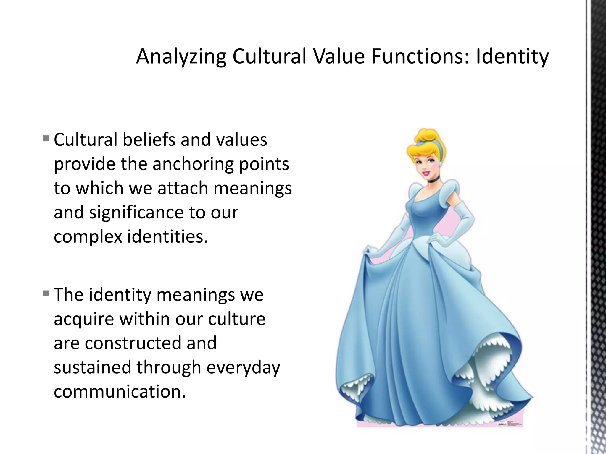 Analyzing Cultural Value Functions: IdentityCultural beliefs and values provide the anchoring points to which we attach meanings and significance to our complex identities.The identity meanings we acquire within our culture are constructed and sustained through everyday communication.