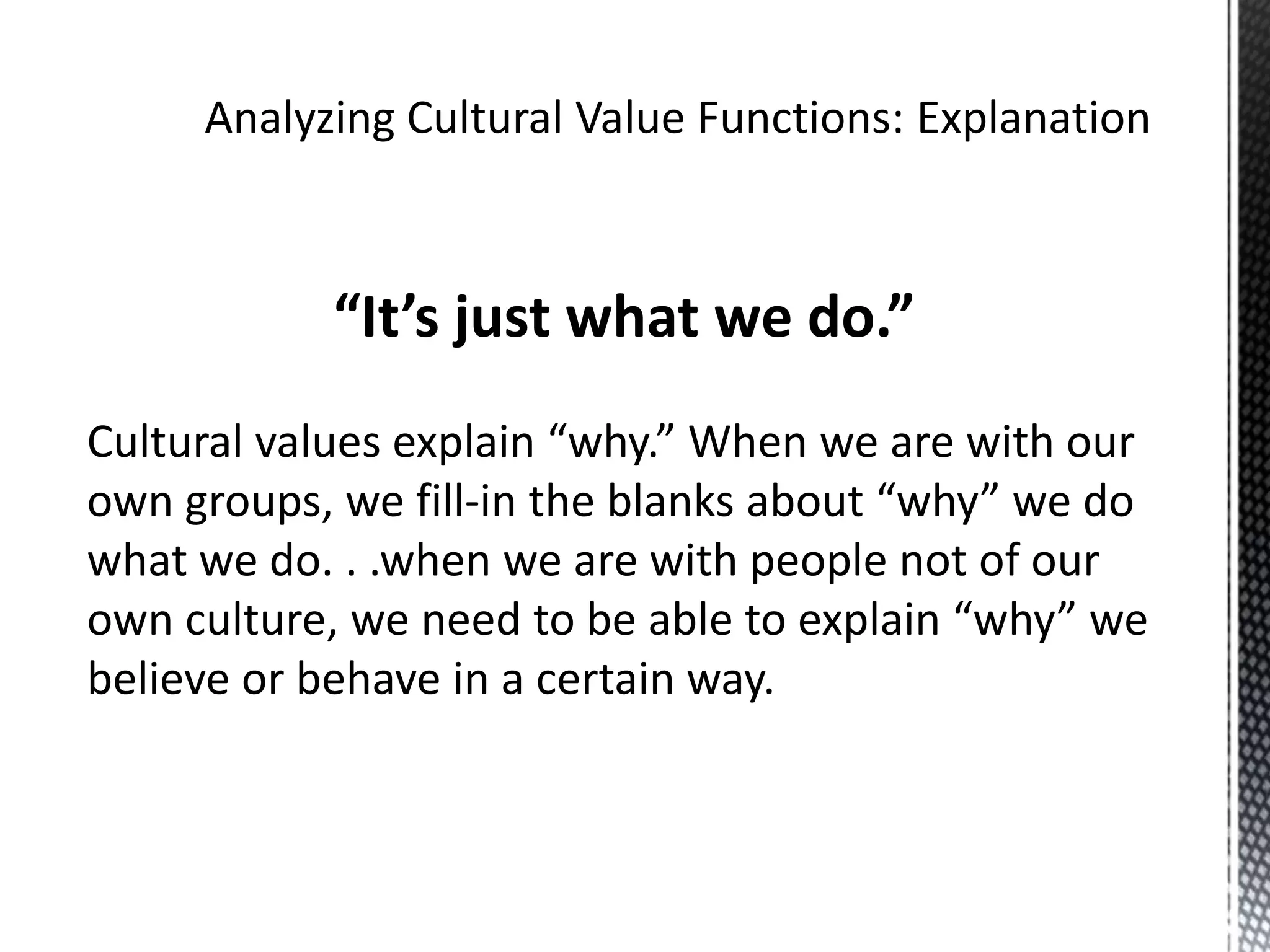 Analyzing Cultural Value Functions: Explanation“It’s just what we do.”Cultural values explain “why.” When we are with our own groups, we fill-in the blanks about “why” we do what we do. . .when we are with people not of our own culture, we need to be able to explain “why” we believe or behave in a certain way.