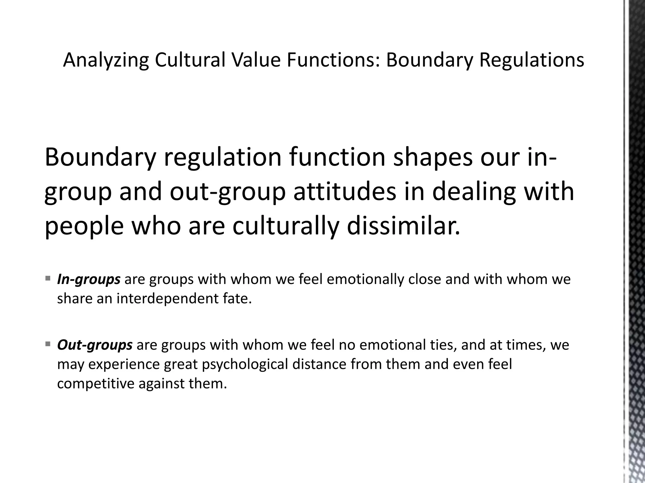 Analyzing Cultural Value Functions: Boundary RegulationsBoundary regulation function shapes our in-group and out-group attitudes in dealing with people who are culturally dissimilar.In-groups are groups with whom we feel emotionally close and with whom we share an interdependent fate. Out-groupsare groups with whom we feel no emotional ties, and at times, we may experience great psychological distance from them and even feel competitive against them.