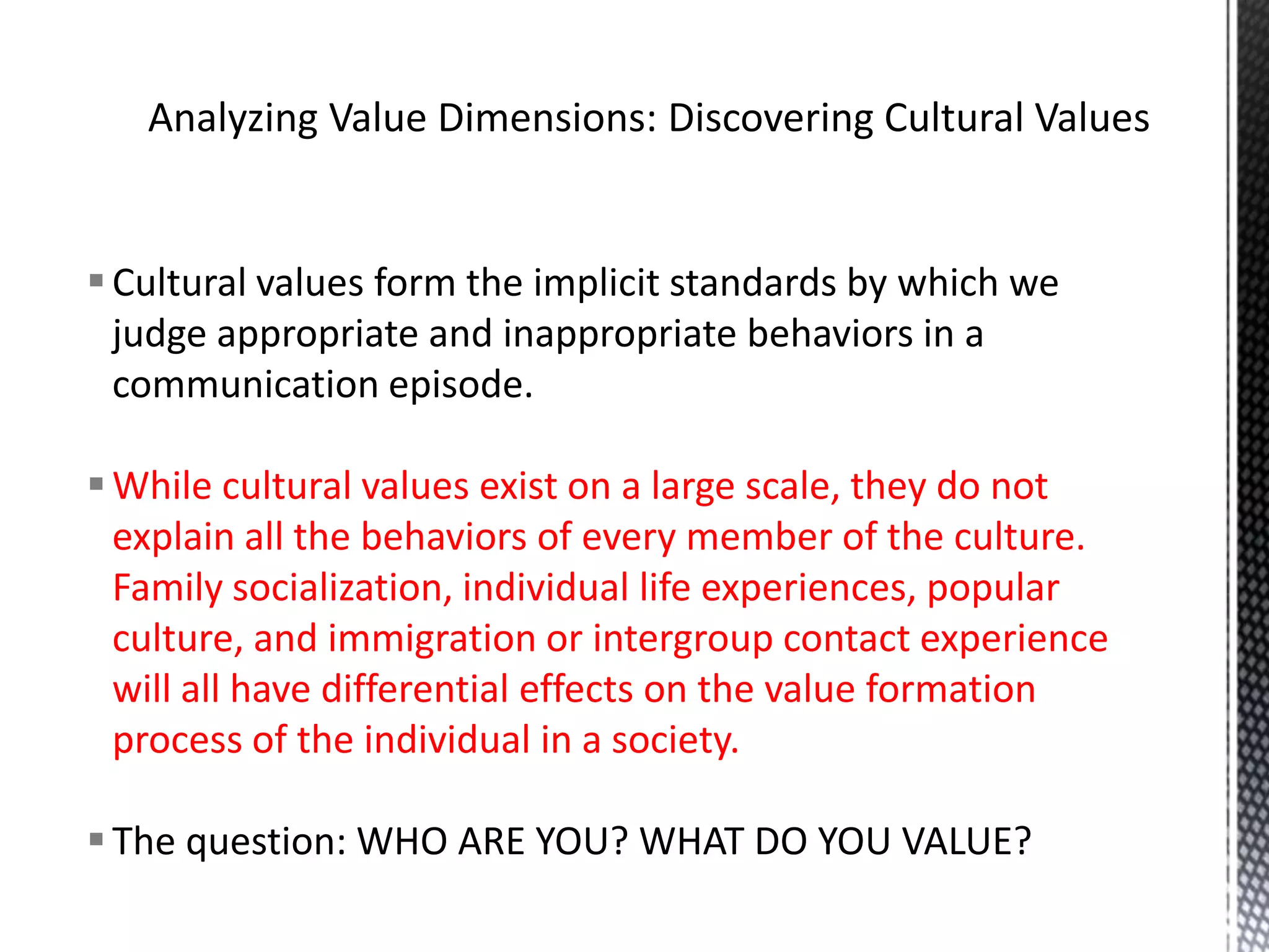 Analyzing Value Dimensions: Discovering Cultural ValuesCultural values form the implicit standards by which we judge appropriate and inappropriate behaviors in a communication episode. While cultural values exist on a large scale, they do not explain all the behaviors of every member of the culture. Family socialization, individual life experiences, popular culture, and immigration or intergroup contact experience will all have differential effects on the value formation process of the individual in a society.The question: WHO ARE YOU? WHAT DO YOU VALUE?