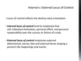 Internal v. External Locus of ControlLocus of control reflects the destiny value orientation.Internal locus of control tend to emphasize free will, individual motivation, personal effort, and personal responsibility over the success or failure of a task.External locus of control emphasize external determinism, karma, fate and external forces shaping a person’s life happenings and events.