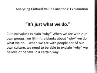 Analyzing Cultural Value Functions: Explanation“It’s just what we do.”Cultural values explain “why.” When we are with our own groups, we fill-in the blanks about “why” we do what we do. . .when we are with people not of our own culture, we need to be able to explain “why” we believe or behave in a certain way.