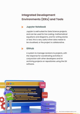 www.theknowledgeacademy.com
11 |
Jupyter Notebook
Jupyter is well suited for Data Science projects
and can be used for live coding, mathematical
equations and diagrams, and for writing stories
or text; this is very useful when data needs to
be visualised, or the project is collaborative.
Integrated Development
Environments (IDEs) and Tools
GitHub
A system to manage revisions to projects, with
the response for coordinating activities in
conjunction with other developers and for
archiving projects on repositories using the Git
software.
 