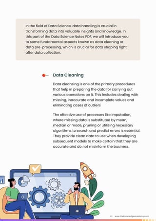 In the field of Data Science, data handling is crucial in
transforming data into valuable insights and knowledge. In
this part of the Data Science Notes PDF, we will introduce you
to some fundamental aspects known as data cleaning or
data pre-processing, which is crucial for data shaping right
after data collection.
www.theknowledgeacademy.com
13 |
Data Cleaning
Data cleansing is one of the primary procedures
that help in preparing the data for carrying out
various operations on it. This includes dealing with
missing, inaccurate and incomplete values and
eliminating cases of outliers
The effective use of processes like imputation,
where missing data is substituted by mean,
median or mode, pruning or utilising necessary
algorithms to search and predict errors is essential.
They provide clean data to use when developing
subsequent models to make certain that they are
accurate and do not misinform the business.
 