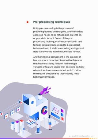 Another striking component is the process of
feature space reduction; I mean that features
that have no strong relation to the target
variable or feature space that contains partially
relevant features are excluded, which makes
the models simpler and, theoretically, have
better performance.
www.theknowledgeacademy.com
14 |
Pre-processing Techniques
Data pre-processing is the process of
preparing data to be analysed, where the data
collected needs to be refined and put into an
appropriate format. Some of the pre-
processing techniques are normalisation and
textual. Data attributes need to be rescaled
between 0 and 1, while in encoding, categorical
data is converted into the numerical format.
 