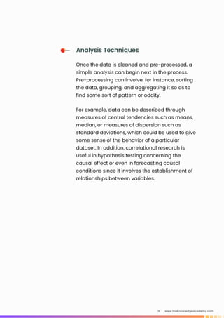 www.theknowledgeacademy.com
15 |
Analysis Techniques
Once the data is cleaned and pre-processed, a
simple analysis can begin next in the process.
Pre-processing can involve, for instance, sorting
the data, grouping, and aggregating it so as to
find some sort of pattern or oddity.
For example, data can be described through
measures of central tendencies such as means,
median, or measures of dispersion such as
standard deviations, which could be used to give
some sense of the behavior of a particular
dataset. In addition, correlational research is
useful in hypothesis testing concerning the
causal effect or even in forecasting causal
conditions since it involves the establishment of
relationships between variables.
 