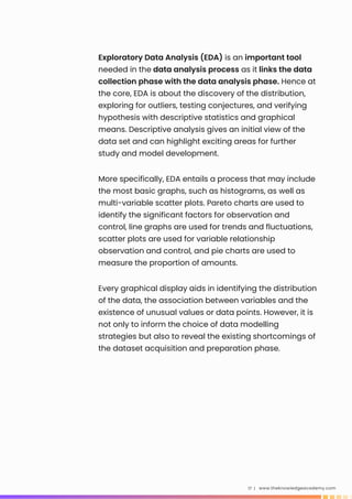 Exploratory Data Analysis (EDA) is an important tool
needed in the data analysis process as it links the data
collection phase with the data analysis phase. Hence at
the core, EDA is about the discovery of the distribution,
exploring for outliers, testing conjectures, and verifying
hypothesis with descriptive statistics and graphical
means. Descriptive analysis gives an initial view of the
data set and can highlight exciting areas for further
study and model development.
www.theknowledgeacademy.com
17 |
More specifically, EDA entails a process that may include
the most basic graphs, such as histograms, as well as
multi-variable scatter plots. Pareto charts are used to
identify the significant factors for observation and
control, line graphs are used for trends and fluctuations,
scatter plots are used for variable relationship
observation and control, and pie charts are used to
measure the proportion of amounts.
Every graphical display aids in identifying the distribution
of the data, the association between variables and the
existence of unusual values or data points. However, it is
not only to inform the choice of data modelling
strategies but also to reveal the existing shortcomings of
the dataset acquisition and preparation phase.
 