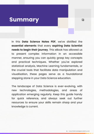 In this Data Science Notes PDF, we've distilled the
essential elements that every aspiring Data Scientist
needs to begin their journey. This eBook has allowed us
to present complex information in an accessible
manner, ensuring you can quickly grasp key concepts
and practical techniques. Whether you've explored
statistical analysis, Machine Learning fundamentals, or
the crucial tools that facilitate data manipulation and
visualisation, these pages serve as a foundational
stepping stone in your Data Science education.
The landscape of Data Science is ever-evolving, with
new technologies, methodologies, and areas of
application emerging regularly. Keep this guide handy
for quick reference, and always seek out further
resources to ensure your skills remain sharp and your
knowledge is current.
​
www.theknowledgeacademy.com
18 |
Summary
 