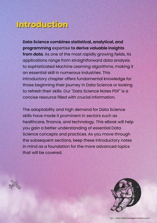 Data Science combines statistical, analytical, and
programming expertise to derive valuable insights
from data. As one of the most rapidly growing fields, its
applications range from straightforward data analysis
to sophisticated Machine Learning algorithms, making it
an essential skill in numerous industries. This
introductory chapter offers fundamental knowledge for
those beginning their journey in Data Science or looking
to refresh their skills. Our "Data Science Notes PDF" is a
concise resource filled with crucial information.
The adaptability and high demand for Data Science
skills have made it prominent in sectors such as
healthcare, finance, and technology. This eBook will help
you gain a better understanding of essential Data
Science concepts and practices. As you move through
the subsequent sections, keep these introductory notes
in mind as a foundation for the more advanced topics
that will be covered.
www.theknowledgeacademy.com
03 |
 