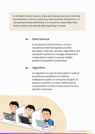 www.theknowledgeacademy.com
05 |
In the field of Data Science, there are theories and terms that are
foundational in terms of what any Data Scientist should know. To
comprehend these definitions, it is crucial for reasonable Data
Science tasks and reproducible reporting of results.
Data Science
In its essence, Data Science is a trans-
disciplinary field that applies scientific
principles, methods, statistics, algorithms, and
computer systems to manage, analyse and
model data in order to uncover hidden
patterns and perform predictions.
Algorithm
An Algorithm is a set of instructions or a list of
procedures provided to an Artificial
Intelligence system or computer program to
guide it to perform or solve mathematical
computations or other issues and arrive at a
specific conclusion.
 
