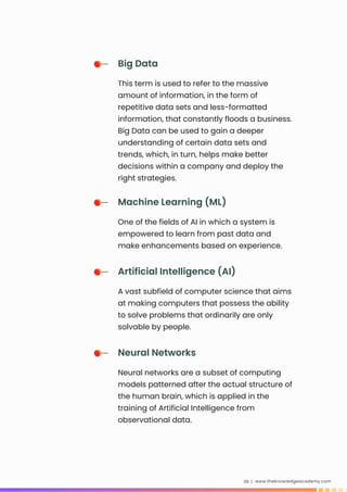 www.theknowledgeacademy.com
06 |
Big Data
This term is used to refer to the massive
amount of information, in the form of
repetitive data sets and less-formatted
information, that constantly floods a business.
Big Data can be used to gain a deeper
understanding of certain data sets and
trends, which, in turn, helps make better
decisions within a company and deploy the
right strategies.
Machine Learning (ML)
One of the fields of AI in which a system is
empowered to learn from past data and
make enhancements based on experience.
Artificial Intelligence (AI)
A vast subfield of computer science that aims
at making computers that possess the ability
to solve problems that ordinarily are only
solvable by people.
Neural Networks
Neural networks are a subset of computing
models patterned after the actual structure of
the human brain, which is applied in the
training of Artificial Intelligence from
observational data.
 