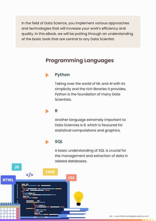 In the field of Data Science, you implement various approaches
and technologies that will increase your work’s efficiency and
quality. In this eBook, we will be putting through an understanding
of the basic tools that are central to any Data Scientist.
www.theknowledgeacademy.com
09 |
Python
Taking over the world of ML and AI with its
simplicity and the rich libraries it provides,
Python is the foundation of many Data
Scientists.
Programming Languages
R
Another language extremely important to
Data Sciences is R, which is favoured for
statistical computations and graphics.
SQL
A basic understanding of SQL is crucial for
the management and extraction of data in
related databases.
 