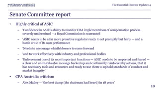 The Essential Director Update:14 
Senate Committee report 
• Highly critical of ASIC 
– ‘Confidence in ASIC's ability to monitor CBA implementation of compensation process 
severely undermined – a Royal Commission is warranted 
– ‘ASIC needs to be a far more proactive regulator ready to act promptly but fairly — and a 
harsh critic of its own performance 
– ‘Needs to encourage whistleblowers to come forward 
– ‘and to work effectively with industry and professional bodies 
– ‘Enforcement one of its most important functions — ASIC needs to be respected and feared — 
a clear and unmistakeable message backed up and continually reinforced by actions, that it 
has necessary tools and resources and ready to use them to uphold standards of conduct and 
market integrity’ 
• CPA Australia criticism 
– Alex Malley — ‘the best dump (the chairman had heard) in 18 years’ 
10 
 