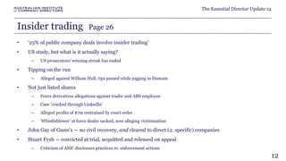 The Essential Director Update:14 
Insider trading Page 26 
• ‘25% of public company deals involve insider trading’ 
• US study, but what is it actually saying? 
– US prosecutors' winning streak has ended 
• Tipping on the run 
– Alleged against William Hull, tips passed while jogging in Domain 
• Not just listed shares 
– Forex derivatives allegations against trader and ABS employee 
– Case ‘cracked through LinkedIn’ 
– Alleged profits of $7m restrained by court order 
– ‘Whistleblower’ at forex dealer sacked, now alleging victimisation 
• John Gay of Gunn's — no civil recovery, and cleared to direct (2, specific) companies 
• Stuart Fysh — convicted at trial, acquitted and released on appeal 
– Criticism of ASIC disclosure practices re: enforcement actions 
12 
 