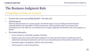 The Essential Director Update:14 
The Business Judgment Rule 
Competing versions at 10 paces 
• Current rule, never successfully pleaded – but why not? 
• AICD proposal 
Directors acting honestly, for a proper purpose and with the degree of care and diligence that the director 
rationally believes to be reasonable in all the circumstances, will not be liable under any provision of the 
Corporations Act or the ASIC Act, or at common law or in equity, applying to the director in his or her capacity as a 
director 
• The Austin alternative 
– Covers criminal or civil liability, penalties of all kinds 
– Requires prosecutor to prove the business judgment was made where the director was dishonest, had an 
undisclosed material personal interest, and was one no reasonable person in that position could have made 
– Intended to apply to all legislation, federal, state and territory, 
– And to operate as a rule of interpretation 
15 
 