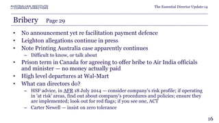 The Essential Director Update:14 
Bribery Page 29 
• No announcement yet re facilitation payment defence 
• Leighton allegations continue in press 
• Note Printing Australia case apparently continues 
– Difficult to know, or talk about 
• Prison term in Canada for agreeing to offer bribe to Air India officials 
and minister — no money actually paid 
• High level departures at Wal-Mart 
• What can directors do? 
– HSF advice, in AFR 18 July 2014 — consider company's risk profile; if operating 
in 'at risk' areas, find out about company's procedures and policies; ensure they 
are implemented; look out for red flags; if you see one, ACT 
– Carter Newell — insist on zero tolerance 
16 
 