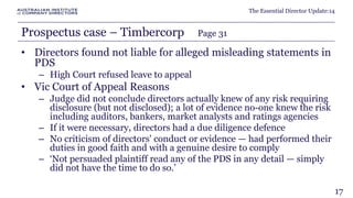 The Essential Director Update:14 
Prospectus case – Timbercorp Page 31 
• Directors found not liable for alleged misleading statements in 
PDS 
– High Court refused leave to appeal 
• Vic Court of Appeal Reasons 
– Judge did not conclude directors actually knew of any risk requiring 
disclosure (but not disclosed); a lot of evidence no-one knew the risk 
including auditors, bankers, market analysts and ratings agencies 
– If it were necessary, directors had a due diligence defence 
– No criticism of directors' conduct or evidence — had performed their 
duties in good faith and with a genuine desire to comply 
– ‘Not persuaded plaintiff read any of the PDS in any detail — simply 
did not have the time to do so.’ 
17 
 