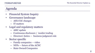 The Essential Director Update:14 
Agenda 
• Financial System Inquiry 
• Governance landscape 
– ASX CGC changes 
– IT matters 
• Legal and regulatory matters 
– ASIC update 
– Continuous disclosure / insider trading 
– Directors' duties — business judgment rule 
• Sector specific 
– Family companies — video 
– NFPs — future of the ACNC 
– State Owned Companies 
2 
 