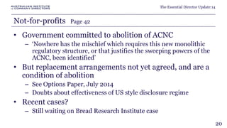 The Essential Director Update:14 
Not-for-profits Page 42 
• Government committed to abolition of ACNC 
– ‘Nowhere has the mischief which requires this new monolithic 
regulatory structure, or that justifies the sweeping powers of the 
ACNC, been identified’ 
• But replacement arrangements not yet agreed, and are a 
condition of abolition 
– See Options Paper, July 2014 
– Doubts about effectiveness of US style disclosure regime 
• Recent cases? 
– Still waiting on Bread Research Institute case 
20 
 