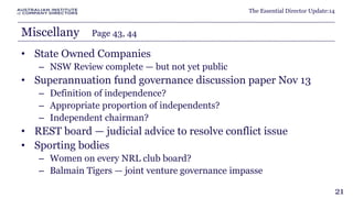 The Essential Director Update:14 
Miscellany Page 43, 44 
• State Owned Companies 
– NSW Review complete — but not yet public 
• Superannuation fund governance discussion paper Nov 13 
– Definition of independence? 
– Appropriate proportion of independents? 
– Independent chairman? 
• REST board — judicial advice to resolve conflict issue 
• Sporting bodies 
– Women on every NRL club board? 
– Balmain Tigers — joint venture governance impasse 
21 
 