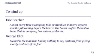 The Essential Director Update:14 
To wind up 
Eric Beecher 
Almost every time a company falls or stumbles, industry experts 
saw the fall coming before the board. The board is often the last to 
know that its company has serious problems. 
George Eliot 
Blessed is the man who having nothing to say abstains from giving 
wordy evidence of the fact 
23 
 
