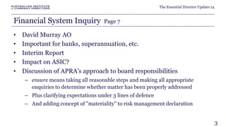 The Essential Director Update:14 
Financial System Inquiry Page 7 
• David Murray AO 
• Important for banks, superannuation, etc. 
• Interim Report 
• Impact on ASIC? 
• Discussion of APRA’s approach to board responsibilities 
– ensure means taking all reasonable steps and making all appropriate 
enquiries to determine whether matter has been properly addressed 
– Plus clarifying expectations under 3 lines of defence 
– And adding concept of "materiality" to risk management declaration 
3 
 