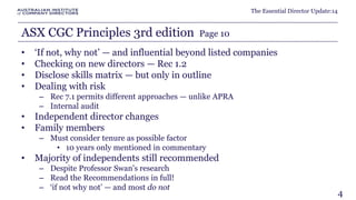 The Essential Director Update:14 
ASX CGC Principles 3rd edition Page 10 
• ‘If not, why not’ — and influential beyond listed companies 
• Checking on new directors — Rec 1.2 
• Disclose skills matrix — but only in outline 
• Dealing with risk 
– Rec 7.1 permits different approaches — unlike APRA 
– Internal audit 
• Independent director changes 
• Family members 
– Must consider tenure as possible factor 
• 10 years only mentioned in commentary 
• Majority of independents still recommended 
– Despite Professor Swan's research 
– Read the Recommendations in full! 
– ‘if not why not’ — and most do not 
4 
 