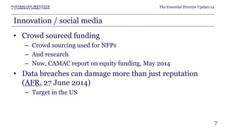 The Essential Director Update:14 
Innovation / social media 
• Crowd sourced funding 
– Crowd sourcing used for NFPs 
– And research 
– Now, CAMAC report on equity funding, May 2014 
• Data breaches can damage more than just reputation 
(AFR, 27 June 2014) 
– Target in the US 
7 
 