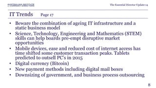 The Essential Director Update:14 
IT Trends Page 17 
• Beware the combination of ageing IT infrastructure and a 
static business model 
• Science, Technology, Engineering and Mathematics (STEM) 
skills can help boards pre-empt disruptive market 
opportunities 
• Mobile devices, ease and reduced cost of internet access has 
time shifted some customer transaction peaks. Tablets 
predicted to outsell PC’s in 2015 
• Digital currency (Bitcoin) 
• New payment methods including digital mail boxes 
• Downsizing of government, and business process outsourcing 
8 
 