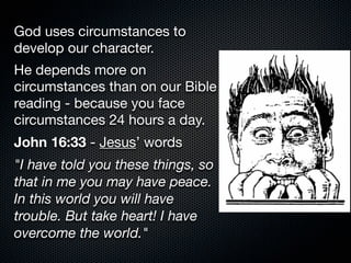 God uses circumstances to
develop our character.
He depends more on
circumstances than on our Bible
reading - because you face
circumstances 24 hours a day.
John 16:33 - Jesus’ words
"I have told you these things, so
that in me you may have peace.
In this world you will have
trouble. But take heart! I have
overcome the world."
 