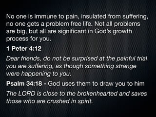 No one is immune to pain, insulated from suﬀering,
no one gets a problem free life. Not all problems
are big, but all are signiﬁcant in God’s growth
process for you.
1 Peter 4:12
Dear friends, do not be surprised at the painful trial
you are suﬀering, as though something strange
were happening to you.
Psalm 34:18 - God uses them to draw you to him
The LORD is close to the brokenhearted and saves
those who are crushed in spirit.
 