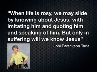 “When life is rosy, we may slide
by knowing about Jesus, with
imitating him and quoting him
and speaking of him. But only in
suﬀering will we know Jesus”
Joni Eareckson Tada
 