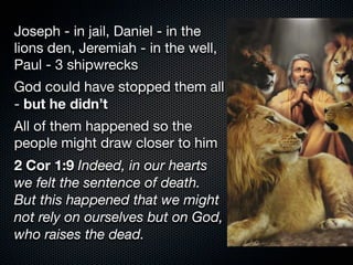 Joseph - in jail, Daniel - in the
lions den, Jeremiah - in the well,
Paul - 3 shipwrecks
God could have stopped them all
- but he didn’t
All of them happened so the
people might draw closer to him
2 Cor 1:9 Indeed, in our hearts
we felt the sentence of death.
But this happened that we might
not rely on ourselves but on God,
who raises the dead.
 