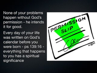 None of your problems
happen without God’s
permission - he intends
it for good.
Every day of your life
was written on God’s
calendar before you
were born - ps 139:16 -
everything that happens
to you has a spiritual
signiﬁcance
 
