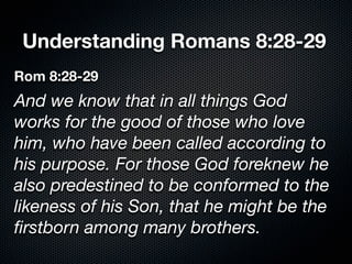 Understanding Romans 8:28-29
Rom 8:28-29
And we know that in all things God
works for the good of those who love
him, who have been called according to
his purpose. For those God foreknew he
also predestined to be conformed to the
likeness of his Son, that he might be the
ﬁrstborn among many brothers.
 