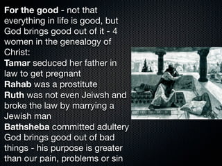 For the good - not that
everything in life is good, but
God brings good out of it - 4
women in the genealogy of
Christ:
Tamar seduced her father in
law to get pregnant
Rahab was a prostitute
Ruth was not even Jeiwsh and
broke the law by marrying a
Jewish man
Bathsheba committed adultery
God brings good out of bad
things - his purpose is greater
than our pain, problems or sin
 