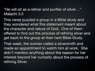 “He will sit as a reﬁner and puriﬁer of silver…”
Malachi 3:3
This verse puzzled a group in a Bible study and
they wondered what this statement meant about
the character and nature of God.  One of them
oﬀered to ﬁnd out the process of reﬁning silver and
get back to the group at their next Bible Study.
That week, the woman called a silversmith and
made an appointment to watch him at work.  She
didn’t mention anything about the reason for her
interest beyond her curiosity about the process of
reﬁning Silver.
 