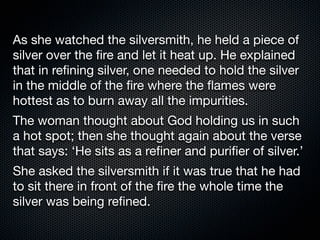 As she watched the silversmith, he held a piece of
silver over the ﬁre and let it heat up. He explained
that in reﬁning silver, one needed to hold the silver
in the middle of the ﬁre where the ﬂames were
hottest as to burn away all the impurities.
The woman thought about God holding us in such
a hot spot; then she thought again about the verse
that says: ‘He sits as a reﬁner and puriﬁer of silver.’
She asked the silversmith if it was true that he had
to sit there in front of the ﬁre the whole time the
silver was being reﬁned.
 