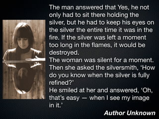The man answered that Yes, he not
only had to sit there holding the
silver, but he had to keep his eyes on
the silver the entire time it was in the
ﬁre. If the silver was left a moment
too long in the ﬂames, it would be
destroyed.
The woman was silent for a moment.
Then she asked the silversmith, ‘How
do you know when the silver is fully
reﬁned?’
He smiled at her and answered, ‘Oh,
that’s easy — when I see my image
in it.’
Author Unknown
 