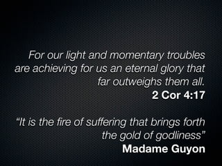 For our light and momentary troubles
are achieving for us an eternal glory that
far outweighs them all.
2 Cor 4:17
“It is the ﬁre of suffering that brings forth
the gold of godliness”
Madame Guyon
 