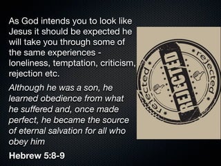 As God intends you to look like
Jesus it should be expected he
will take you through some of
the same experiences -
loneliness, temptation, criticism,
rejection etc.
Although he was a son, he
learned obedience from what
he suﬀered and, once made
perfect, he became the source
of eternal salvation for all who
obey him
Hebrew 5:8-9
 